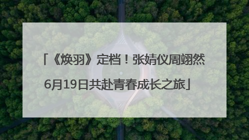 《焕羽》定档！张婧仪周翊然6月19日共赴青春成长之旅