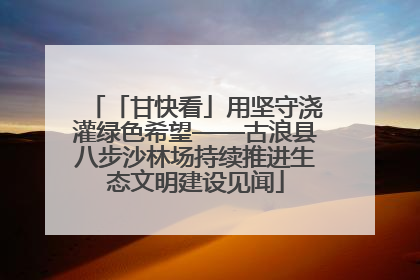 「甘快看」用坚守浇灌绿色希望——古浪县八步沙林场持续推进生态文明建设见闻