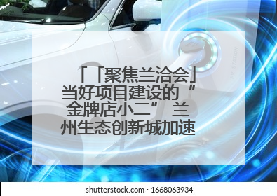 「聚焦兰洽会」当好项目建设的“金牌店小二” 兰州生态创新城加速推进项目建设