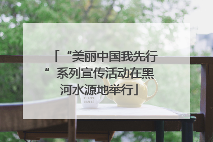“美丽中国我先行”系列宣传活动在黑河水源地举行