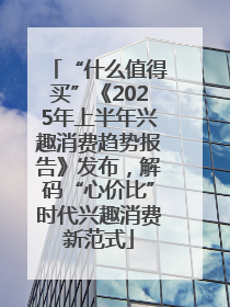 “什么值得买”《2025年上半年兴趣消费趋势报告》发布，解码“心价比”时代兴趣消费新范式