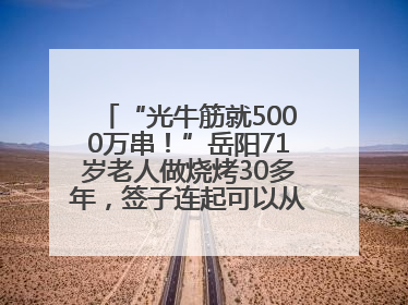 “光牛筋就5000万串！”岳阳71岁老人做烧烤30多年，签子连起可以从中国到秘鲁
