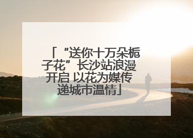 “送你十万朵栀子花”长沙站浪漫开启 以花为媒传递城市温情