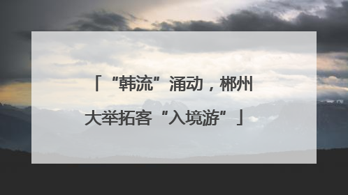 “韩流”涌动，郴州大举拓客“入境游”