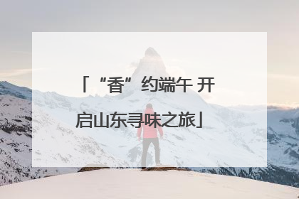 “香”约端午 开启山东寻味之旅