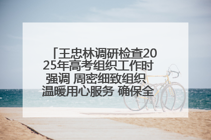 王忠林调研检查2025年高考组织工作时强调 周密细致组织 温暖用心服务 确保全省高考安全有序顺利
