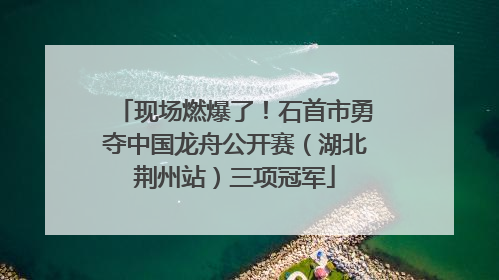 现场燃爆了！石首市勇夺中国龙舟公开赛（湖北荆州站）三项冠军
