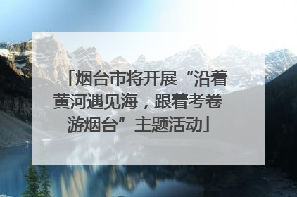 烟台市将开展“沿着黄河遇见海，跟着考卷游烟台”主题活动