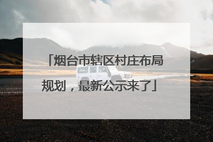 烟台市辖区村庄布局规划，最新公示来了