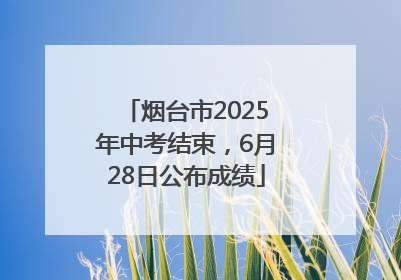 烟台市2025年中考结束，6月28日公布成绩