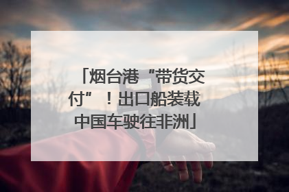 烟台港“带货交付”！出口船装载中国车驶往非洲