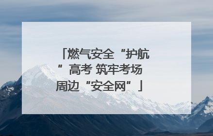 燃气安全“护航”高考 筑牢考场周边“安全网”
