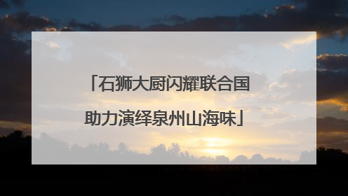石狮大厨闪耀联合国 助力演绎泉州山海味