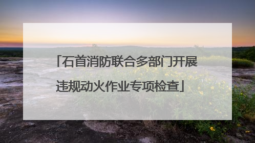 石首消防联合多部门开展违规动火作业专项检查