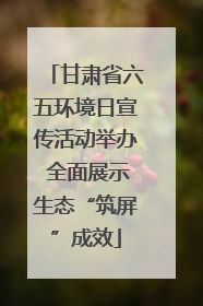 甘肃省六五环境日宣传活动举办 全面展示生态“筑屏”成效