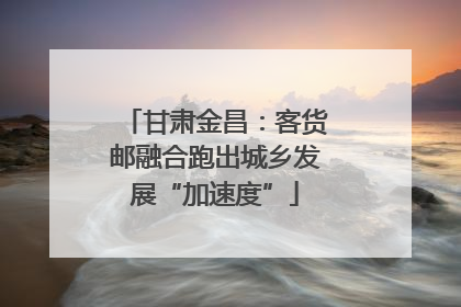 甘肃金昌：客货邮融合跑出城乡发展“加速度”