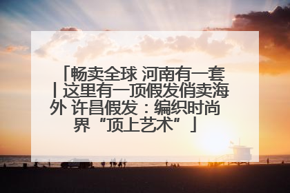 畅卖全球 河南有一套丨这里有一顶假发俏卖海外 许昌假发：编织时尚界“顶上艺术”