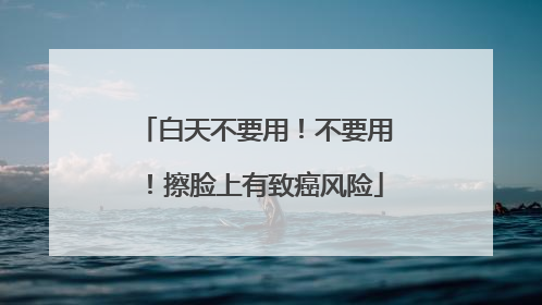 白天不要用！不要用！擦脸上有致癌风险