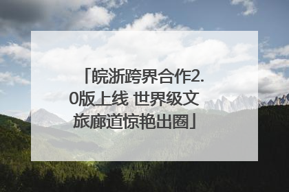 皖浙跨界合作2.0版上线 世界级文旅廊道惊艳出圈