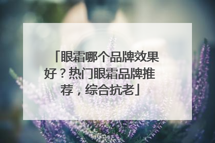 眼霜哪个品牌效果好？热门眼霜品牌推荐，综合抗老