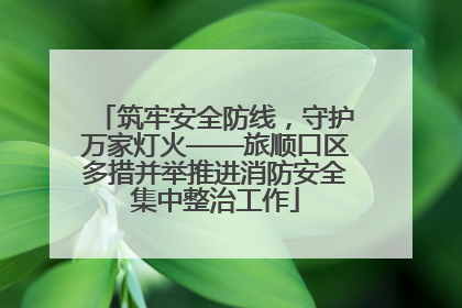 筑牢安全防线，守护万家灯火——旅顺口区多措并举推进消防安全集中整治工作