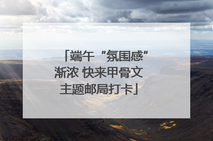 端午“氛围感”渐浓 快来甲骨文主题邮局打卡