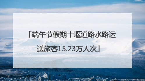 端午节假期十堰道路水路运送旅客15.23万人次