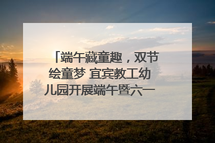 端午藏童趣，双节绘童梦 宜宾教工幼儿园开展端午暨六一亲子游园活动