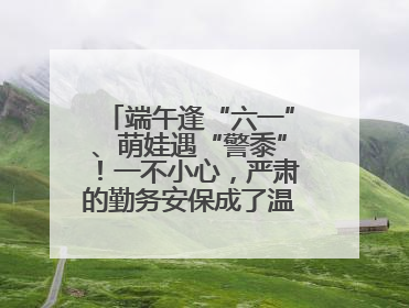 端午逢“六一”、萌娃遇“警黍”！一不小心，严肃的勤务安保成了温情的节日互动