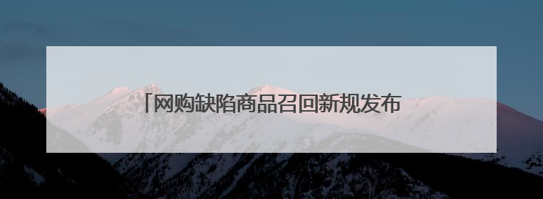 网购缺陷商品召回新规发布：面向电商平台，市监总局将常态化推送消费品召回信息