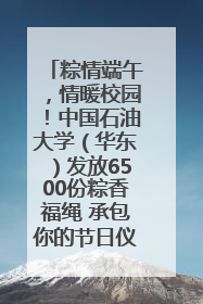 粽情端午，情暖校园！中国石油大学（华东）发放6500份粽香福绳 承包你的节日仪式感