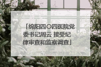 绵阳四〇四医院党委书记周云 接受纪律审查和监察调查