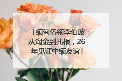 缅甸侨领李伯波：从淘金到扎根，26年见证中缅友谊
