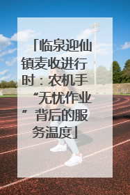 临泉迎仙镇麦收进行时：农机手“无忧作业”背后的服务温度