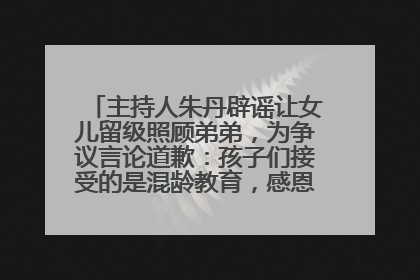 主持人朱丹辟谣让女儿留级照顾弟弟，为争议言论道歉：孩子们接受的是混龄教育，感恩每一条批评