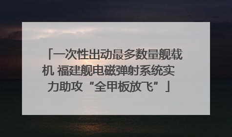 一次性出动最多数量舰载机 福建舰电磁弹射系统实力助攻“全甲板放飞”