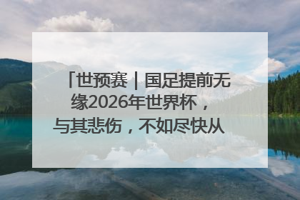 世预赛｜国足提前无缘2026年世界杯，与其悲伤，不如尽快从选帅开始重建