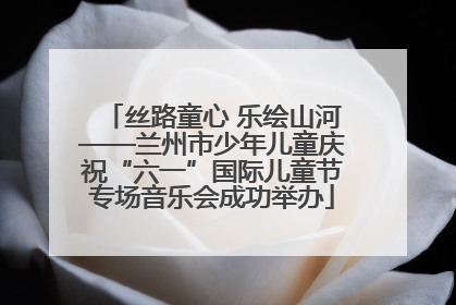 丝路童心 乐绘山河——兰州市少年儿童庆祝“六一”国际儿童节专场音乐会成功举办