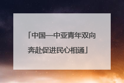 中国—中亚青年双向奔赴促进民心相通