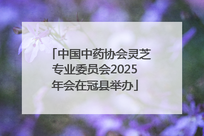 中国中药协会灵芝专业委员会2025年会在冠县举办