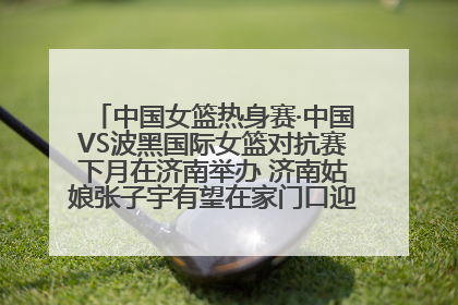 中国女篮热身赛·中国VS波黑国际女篮对抗赛下月在济南举办 济南姑娘张子宇有望在家门口迎来国家队首秀