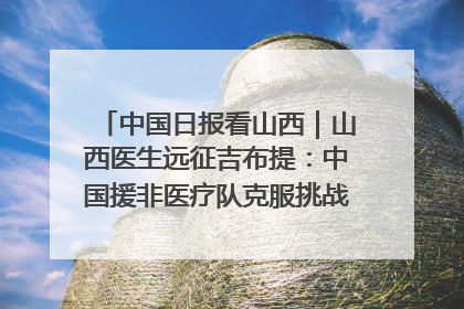 中国日报看山西｜山西医生远征吉布提：中国援非医疗队克服挑战救助非洲患者
