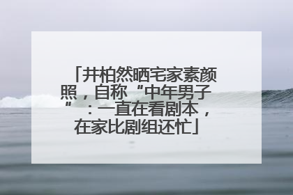 井柏然晒宅家素颜照，自称“中年男子”：一直在看剧本，在家比剧组还忙