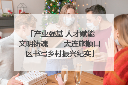 产业强基 人才赋能 文明铸魂——大连旅顺口区书写乡村振兴纪实