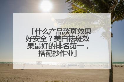 什么产品淡斑效果好安全？美白祛斑效果最好的排名第一，搭配抄作业