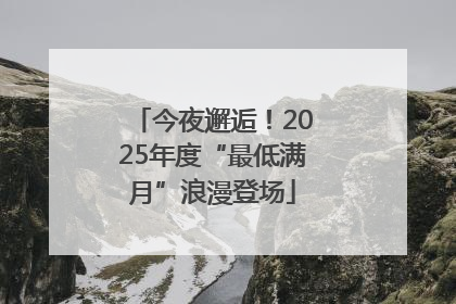 今夜邂逅！2025年度“最低满月”浪漫登场