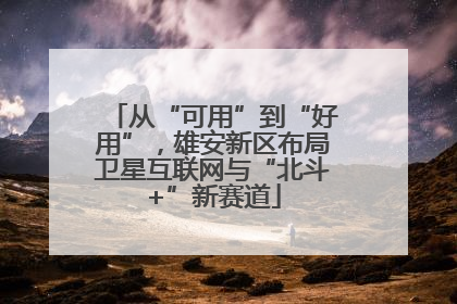 从“可用”到“好用”，雄安新区布局卫星互联网与“北斗+”新赛道