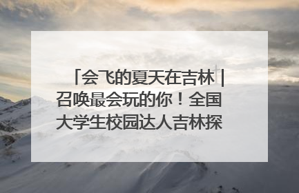 会飞的夏天在吉林｜召唤最会玩的你！全国大学生校园达人吉林探线活动招募中