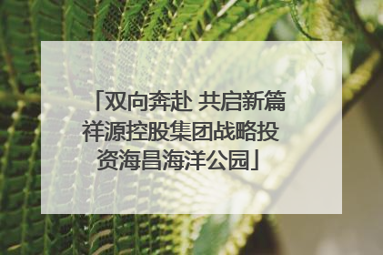 双向奔赴 共启新篇 祥源控股集团战略投资海昌海洋公园