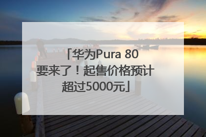华为Pura 80要来了！起售价格预计超过5000元